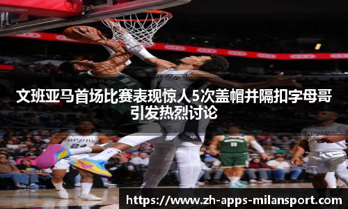 文班亚马首场比赛表现惊人5次盖帽并隔扣字母哥引发热烈讨论